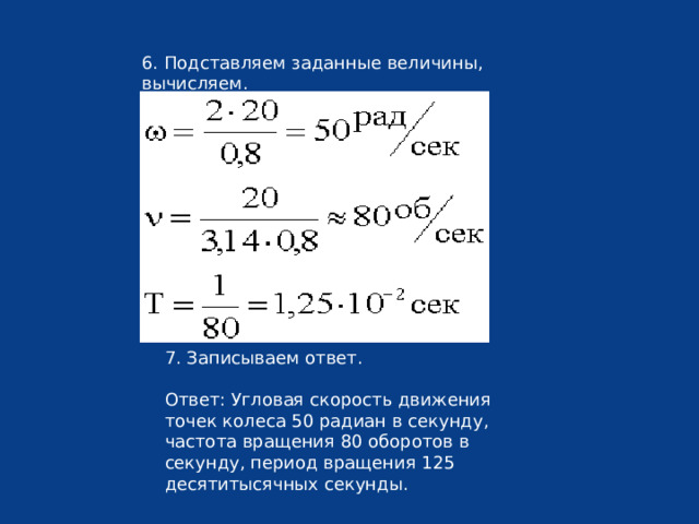 6. Подставляем заданные величины, вычисляем. 7. Записываем ответ. Ответ: Угловая скорость движения точек колеса 50 радиан в секунду, частота вращения 80 оборотов в секунду, период вращения 125 десятитысячных секунды. 