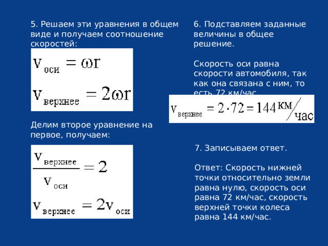5. Решаем эти уравнения в общем виде и получаем соотношение скоростей: 6. Подставляем заданные величины в общее решение. Скорость оси равна скорости автомобиля, так как она связана с ним, то есть 72 км/час. Делим второе уравнение на первое, получаем: 7. Записываем ответ. Ответ: Скорость нижней точки относительно земли равна нулю, скорость оси равна 72 км/час, скорость верхней точки колеса равна 144 км/час. 