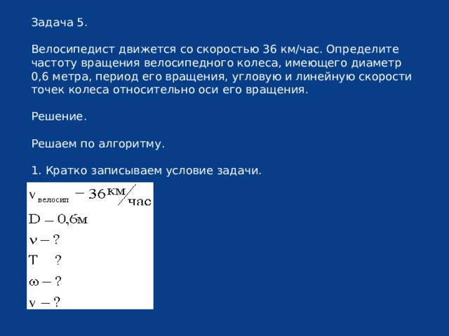 Задача 5. Велосипедист движется со скоростью 36 км/час. Определите частоту вращения велосипедного колеса, имеющего диаметр 0,6 метра, период его вращения, угловую и линейную скорости точек колеса относительно оси его вращения. Решение. Решаем по алгоритму. 1. Кратко записываем условие задачи. 