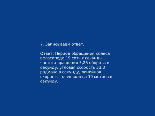 7. Записываем ответ. Ответ: Период обращения колеса велосипеда 19 сотых секунды, частота вращения 5,25 оборота в секунду, угловая скорость 33,3 радиана в секунду, линейная скорость точек колеса 10 метров в секунду. 