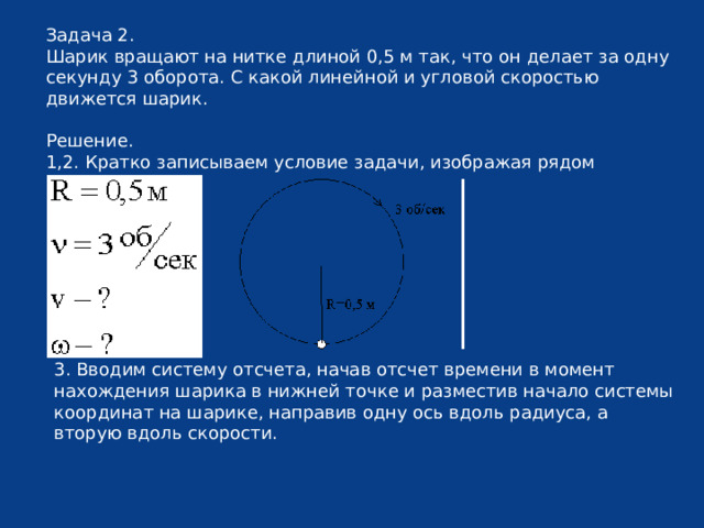 Задача 2. Шарик вращают на нитке длиной 0,5 м так, что он делает за одну секунду 3 оборота. С какой линейной и угловой скоростью движется шарик. Решение. 1,2. Кратко записываем условие задачи, изображая рядом движение. 3. Вводим систему отсчета, начав отсчет времени в момент нахождения шарика в нижней точке и разместив начало системы координат на шарике, направив одну ось вдоль радиуса, а вторую вдоль скорости. 