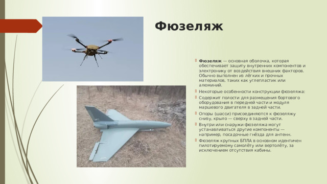 Фюзеляж   Фюзеляж  — основная оболочка, которая обеспечивает защиту внутренних компонентов и электронику от воздействия внешних факторов. Обычно выполнен из лёгких и прочных материалов, таких как углепластик или алюминий.  Некоторые особенности конструкции фюзеляжа: Содержит полости для размещения бортового оборудования в передней части и модуля маршевого двигателя в задней части. Опоры (шасси) присоединяются к фюзеляжу снизу, крыло — сверху в задней части. Внутри или снаружи фюзеляжа могут устанавливаться другие компоненты — например, посадочные гнёзда для антенн. Фюзеляж крупных БПЛА в основном идентичен пилотируемому самолёту или вертолёту, за исключением отсутствия кабины.  