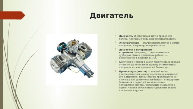 Двигатель   Двигатель  обеспечивает тягу и привод для полёта. Некоторые типы двигателей для БПЛА:  Электрические  — обычно используются в малых аппаратах, например, квадрокоптерах. Двигатели с внутренним сгоранием  (например, с поршневым или турбореактивным принципом работы) — применяются в крупных БПЛА. Количество моторов в БПЛА может варьироваться от одного до нескольких единиц. В самолётных аппаратах их, как правило, не более двух.  Пропеллеры (винты)  — каждый мотор присоединяется к своему пропеллеру и приводит его в движение. Винты обычно производятся из пластика или углеволокна и бывают: стандартные (находятся в передней части и задают направление полёта), толкающие (находятся в задней части и обеспечивают движение вперёд или назад) и другие.  