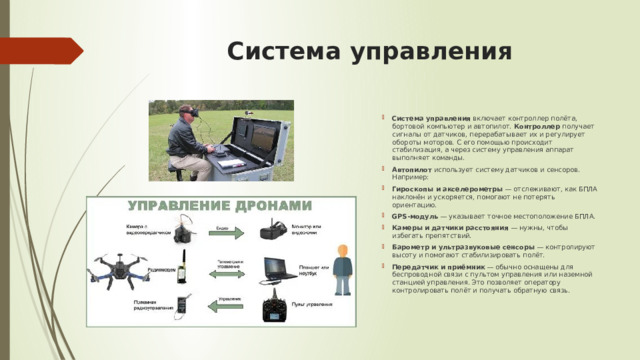 Система управления   Система управления  включает контроллер полёта, бортовой компьютер и автопилот.  Контроллер  получает сигналы от датчиков, перерабатывает их и регулирует обороты моторов. С его помощью происходит стабилизация, а через систему управления аппарат выполняет команды.  Автопилот  использует систему датчиков и сенсоров. Например:  Гироскопы и акселерометры  — отслеживают, как БПЛА наклонён и ускоряется, помогают не потерять ориентацию. GPS-модуль  — указывает точное местоположение БПЛА. Камеры и датчики расстояния  — нужны, чтобы избегать препятствий. Барометр и ультразвуковые сенсоры  — контролируют высоту и помогают стабилизировать полёт. Передатчик и приёмник  — обычно оснащены для беспроводной связи с пультом управления или наземной станцией управления. Это позволяет оператору контролировать полёт и получать обратную связь.  