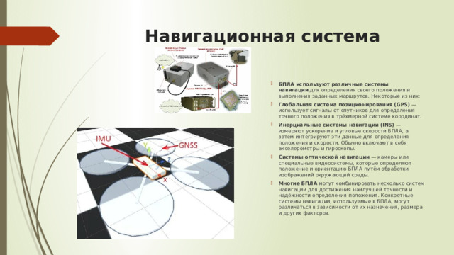 Навигационная система БПЛА используют различные системы навигации  для определения своего положения и выполнения заданных маршрутов. Некоторые из них:  Глобальная система позиционирования (GPS)  — использует сигналы от спутников для определения точного положения в трёхмерной системе координат. Инерциальные системы навигации (INS)  — измеряют ускорение и угловые скорости БПЛА, а затем интегрируют эти данные для определения положения и скорости. Обычно включают в себя акселерометры и гироскопы. Системы оптической навигации  — камеры или специальные видеосистемы, которые определяют положение и ориентацию БПЛА путём обработки изображений окружающей среды. Многие БПЛА  могут комбинировать несколько систем навигации для достижения наилучшей точности и надёжности определения положения. Конкретные системы навигации, используемые в БПЛА, могут различаться в зависимости от их назначения, размера и других факторов.  