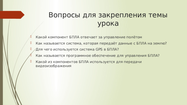 Вопросы для закрепления темы урока Какой компонент БПЛА отвечает за управление полётом Как называется система, которая передаёт данные с БПЛА на землю? Для чего используется система GPS в БПЛА? Как называется программное обеспечение для управления БПЛА? Какой из компонентов БПЛА используется для передачи видеоизображения 