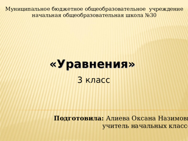 Муниципальное бюджетное общеобразовательное учреждение начальная общеобразовательная школа №30 «Уравнения» 3 класс Подготовила: Алиева Оксана Назимовна   учитель начальных классов 