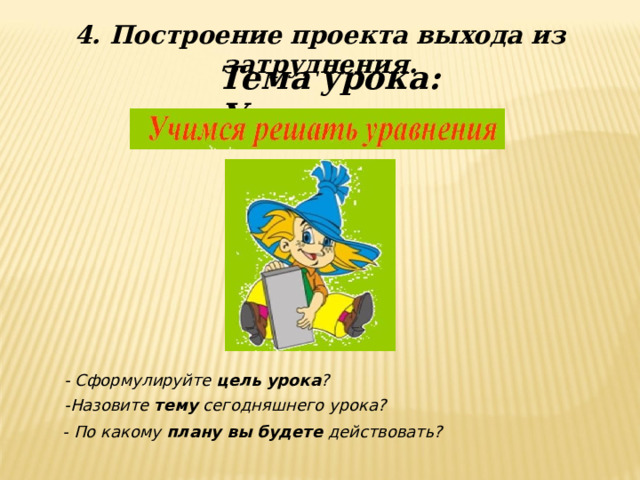 4. Построение проекта выхода из затруднения. Тема урока: Уравнения - Сформулируйте цель урока ? -Назовите тему сегодняшнего урока?  - По какому плану вы будете действовать? 