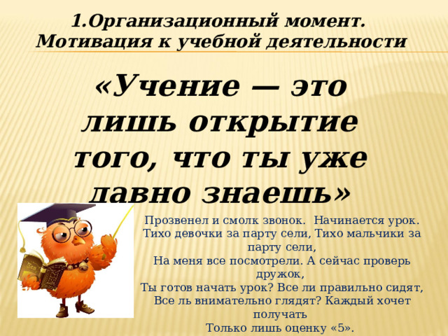 1.Организационный момент. Мотивация к учебной деятельности «Учение — это лишь открытие того, что ты уже давно знаешь»  Прозвенел и смолк звонок. Начинается урок. Тихо девочки за парту сели, Тихо мальчики за парту сели,  На меня все посмотрели. А сейчас проверь дружок, Ты готов начать урок? Все ли правильно сидят, Все ль внимательно глядят? Каждый хочет получать Только лишь оценку «5». 