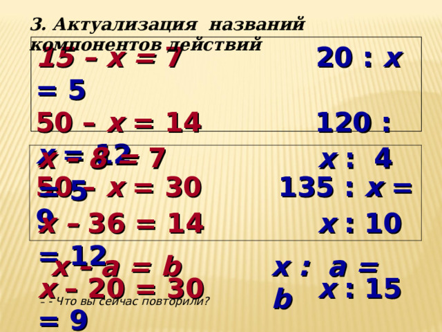 3. Актуализация названий компонентов действий 15 – x = 7 20 : x = 5 50 – x = 14 120 : x = 12 50 – x = 30   135 : x = 9    x – 8 = 7  x  : 4 = 5 x – 36 = 14  x  : 10 = 12 x – 20 = 30  x  : 15 = 9        x – a = b   x : a = b   - Что вы сейчас повторили? 