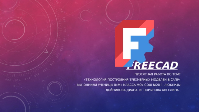 FreeCAD  Проектная работа по теме  «Технология построения трёхмерных моделей в САПР» Выполнили ученицы 8»М» класса МОУ СОШ №28 г. Люберцы Дойникова диана и Порынова ангелина. 