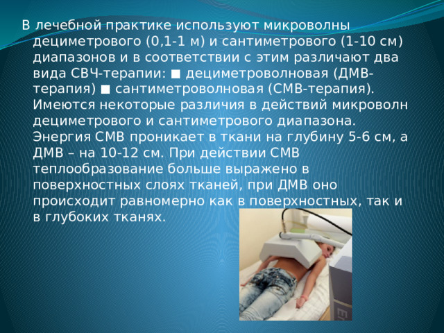 В лечебной практике используют микроволны дециметрового (0,1-1 м) и сантиметрового (1-10 см) диапазонов и в соответствии с этим различают два вида СВЧ-терапии: ◼ дециметроволновая (ДМВ-терапия) ◼ сантиметроволновая (СМВ-терапия). Имеются некоторые различия в действий микроволн дециметрового и сантиметрового диапазона. Энергия СМВ проникает в ткани на глубину 5-6 см, а ДМВ – на 10-12 см. При действии СМВ теплообразование больше выражено в поверхностных слоях тканей, при ДМВ оно происходит равномерно как в поверхностных, так и в глубоких тканях. 