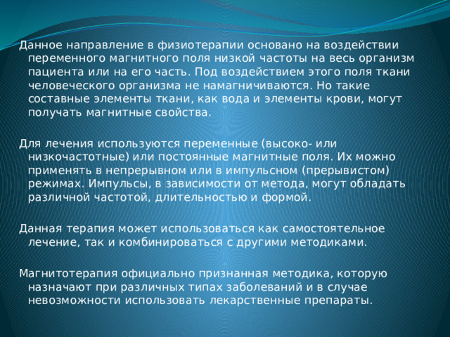 Данное направление в физиотерапии основано на воздействии переменного магнитного поля низкой частоты на весь организм пациента или на его часть. Под воздействием этого поля ткани человеческого организма не намагничиваются. Но такие составные элементы ткани, как вода и элементы крови, могут получать магнитные свойства. Для лечения используются переменные (высоко- или низкочастотные) или постоянные магнитные поля. Их можно применять в непрерывном или в импульсном (прерывистом) режимах. Импульсы, в зависимости от метода, могут обладать различной частотой, длительностью и формой. Данная терапия может использоваться как самостоятельное лечение, так и комбинироваться с другими методиками. Магнитотерапия официально признанная методика, которую назначают при различных типах заболеваний и в случае невозможности использовать лекарственные препараты. 