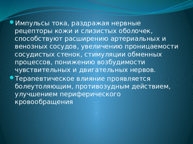 Импульсы тока, раздражая нервные рецепторы кожи и слизистых оболочек, способствуют расширению артериальных и венозных сосудов, увеличению проницаемости сосудистых стенок, стимуляции обменных процессов, понижению возбудимости чувствительных и двигательных нервов. Терапевтическое влияние проявляется болеутоляющим, противозудным действием, улучшением периферического кровообращения 