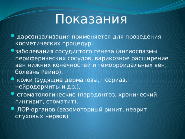  Показания  дарсонвализация применяется для проведения косметических процедур. заболевания сосудистого генеза (ангиоспазмы периферических сосудов, варикозное расширение вен нижних конечностей и геморроидальных вен, болезнь Рейно),  кожи (зудящие дерматозы, псориаз, нейродермиты и др.),  стоматологические (пародонтоз, хронический гингивит, стоматит),  ЛОР-органов (вазомоторный ринит, неврит слуховых нервов)  