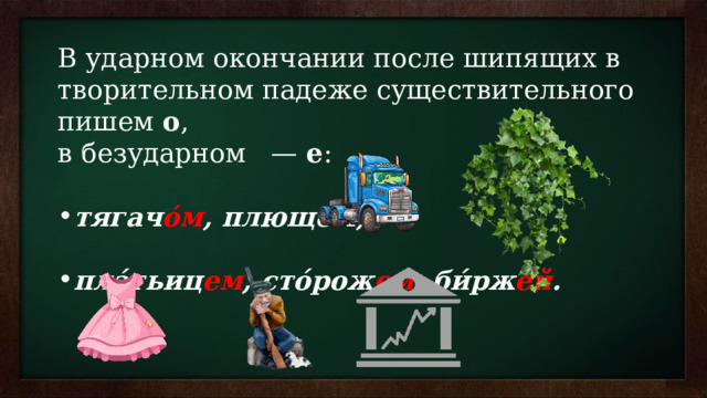 В ударном окончании после шипящих в творительном падеже существительного пишем  о , в безударном   —  е : тягач о́м , плющо́м;    пла́тьиц ем , сто́рож ем ,  би́рж ей .   