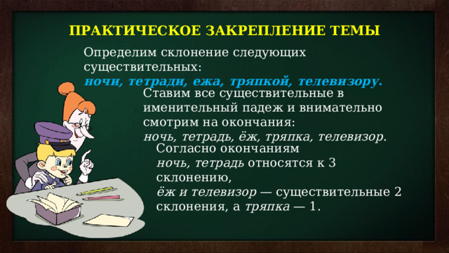 ПРАКТИЧЕСКОЕ ЗАКРЕПЛЕНИЕ ТЕМЫ Определим склонение следующих существительных:  ночи, тетради, ежа, тряпкой, телевизору . Ставим все существительные в именительный падеж и внимательно смотрим на окончания:  ночь, тетрадь, ёж, тряпка, телевизор . Согласно окончаниям  ночь, тетрадь  относятся к 3 склонению,   ёж и телевизор  — существительные 2 склонения, а  тряпка  — 1. 