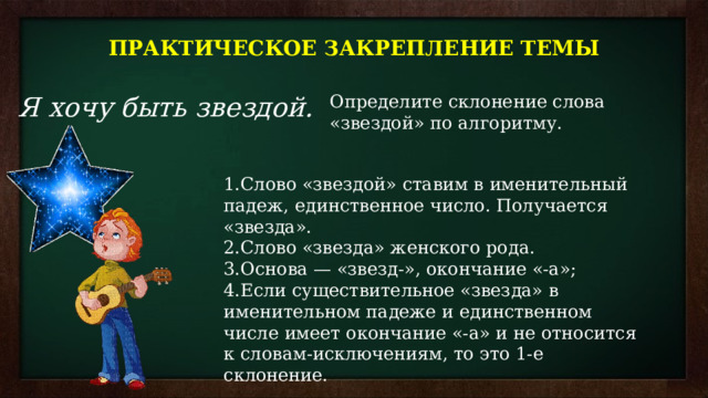 ПРАКТИЧЕСКОЕ ЗАКРЕПЛЕНИЕ ТЕМЫ Я хочу быть звездой. Определите склонение слова «звездой» по алгоритму. Слово «звездой» ставим в именительный падеж, единственное число. Получается «звезда». Слово «звезда» женского рода. Основа — «звезд-», окончание «-а»; Если существительное «звезда» в именительном падеже и единственном числе имеет окончание «-а» и не относится к словам-исключениям, то это 1-е склонение. 