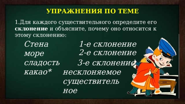 УПРАЖНЕНИЯ ПО ТЕМЕ Для каждого существительного определите его склонение и объясните, почему оно относится к этому склонению: Стена 1-е склонение море сладость какао* 2-е склонение 3-е склонение несклоняемое существительное 