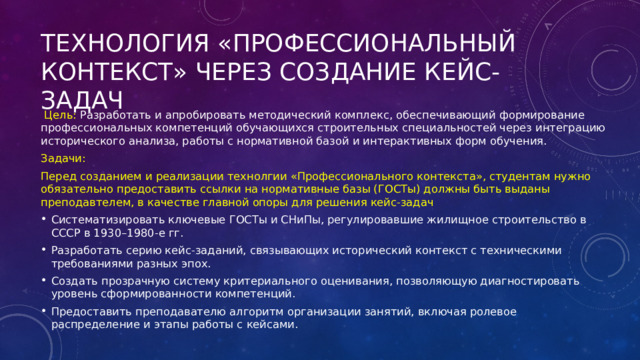 Технология «Профессиональный контекст» через создание кейс-задач  Цель: Разработать и апробировать методический комплекс, обеспечивающий формирование профессиональных компетенций обучающихся строительных специальностей через интеграцию исторического анализа, работы с нормативной базой и интерактивных форм обучения. Задачи: Перед созданием и реализации технолгии «Профессионального контекста», студентам нужно обязательно предоставить ссылки на нормативные базы (ГОСТы) должны быть выданы преподавтелем, в качестве главной опоры для решения кейс-задач Систематизировать ключевые ГОСТы и СНиПы, регулировавшие жилищное строительство в СССР в 1930–1980-е гг. Разработать серию кейс-заданий, связывающих исторический контекст с техническими требованиями разных эпох. Создать прозрачную систему критериального оценивания, позволяющую диагностировать уровень сформированности компетенций. Предоставить преподавателю алгоритм организации занятий, включая ролевое распределение и этапы работы с кейсами. 