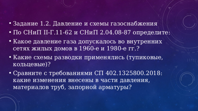 Задание 1.2. Давление и схемы газоснабжения По СНиП II-Г.11-62 и СНиП 2.04.08-87 определите: Какое давление газа допускалось во внутренних сетях жилых домов в 1960-е и 1980-е гг.? Какие схемы разводки применялись (тупиковые, кольцевые)? Сравните с требованиями СП 402.1325800.2018: какие изменения внесены в части давления, материалов труб, запорной арматуры? 