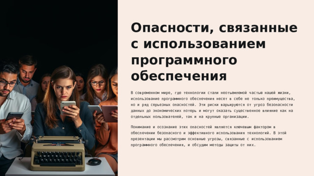 Опасности, связанные с использованием программного обеспечения В современном мире, где технологии стали неотъемлемой частью нашей жизни, использование программного обеспечения несет в себе не только преимущества, но и ряд серьезных опасностей. Эти риски варьируются от угроз безопасности данных до экономических потерь и могут оказать существенное влияние как на отдельных пользователей, так и на крупные организации. Понимание и осознание этих опасностей является ключевым фактором в обеспечении безопасного и эффективного использования технологий. В этой презентации мы рассмотрим основные угрозы, связанные с использованием программного обеспечения, и обсудим методы защиты от них.  