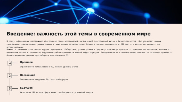 Введение: важность этой темы в современном мире В эпоху цифровизации программное обеспечение стало неотъемлемой частью нашей повседневной жизни и бизнес-процессов. Оно управляет нашими смартфонами, компьютерами, умными домами и даже целыми предприятиями. Однако с ростом зависимости от ПО растут и риски, связанные с его использованием. Важность понимания этих рисков трудно переоценить. Кибератаки, утечки данных и другие угрозы могут привести к серьезным последствиям, начиная от финансовых потерь и заканчивая нарушением работы критически важной инфраструктуры. Осведомленность о потенциальных опасностях позволяет принимать более взвешенные решения при выборе и использовании ПО. Прошлое 1 Ограниченное использование ПО, низкий уровень угроз Настоящее 2 Повсеместное внедрение ПО, рост киберугроз Будущее 3 Интеграция ПО во все сферы жизни, необходимость усиленной защиты  