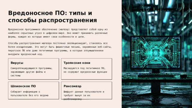 Вредоносное ПО: типы и способы распространения Вредоносное программное обеспечение (малвэр) представляет собой одну из наиболее серьезных угроз в цифровом мире. Оно может принимать различные формы, каждая из которых имеет свои особенности и цели. Способы распространения малвэра постоянно эволюционируют, становясь все более изощренными. Это могут быть фишинговые письма, зараженные веб-сайты, пиратское ПО или даже легитимные программы, в которые злоумышленники внедрили вредоносный код. Вирусы Троянские кони Маскируются под легитимное ПО, но содержат вредоносные функции Самореплицирующиеся программы, заражающие другие файлы и системы Шпионское ПО Рансомвэр Собирает информацию о пользователе без его ведома Шифрует данные пользователя и требует выкуп за их разблокировку  