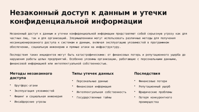 Незаконный доступ к данным и утечки конфиденциальной информации Незаконный доступ к данным и утечки конфиденциальной информации представляют собой серьезную угрозу как для частных лиц, так и для организаций. Злоумышленники могут использовать различные методы для получения несанкционированного доступа к системам и данным, включая эксплуатацию уязвимостей в программном обеспечении, социальную инженерию и прямые атаки на инфраструктуру. Последствия таких инцидентов могут быть катастрофическими: от финансовых потерь и репутационного ущерба до нарушения работы целых предприятий. Особенно уязвимы организации, работающие с персональными данными, финансовой информацией или интеллектуальной собственностью. Методы незаконного доступа Последствия Типы утечек данных Финансовые потери Персональные данные Брутфорс-атаки Репутационный ущерб Финансовая информация Эксплуатация уязвимостей Интеллектуальная собственность Юридические проблемы Фишинг и социальная инженерия Государственные тайны Потеря конкурентного преимущества Инсайдерские угрозы  