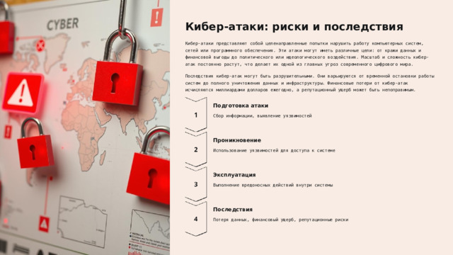 Кибер-атаки: риски и последствия Кибер-атаки представляют собой целенаправленные попытки нарушить работу компьютерных систем, сетей или программного обеспечения. Эти атаки могут иметь различные цели: от кражи данных и финансовой выгоды до политического или идеологического воздействия. Масштаб и сложность кибер-атак постоянно растут, что делает их одной из главных угроз современного цифрового мира. Последствия кибер-атак могут быть разрушительными. Они варьируются от временной остановки работы систем до полного уничтожения данных и инфраструктуры. Финансовые потери от кибер-атак исчисляются миллиардами долларов ежегодно, а репутационный ущерб может быть непоправимым. Подготовка атаки Сбор информации, выявление уязвимостей Проникновение Использование уязвимостей для доступа к системе Эксплуатация Выполнение вредоносных действий внутри системы Последствия Потеря данных, финансовый ущерб, репутационные риски  