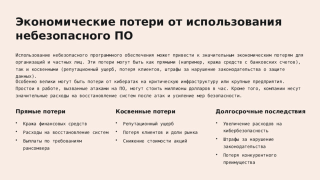 Экономические потери от использования небезопасного ПО Использование небезопасного программного обеспечения может привести к значительным экономическим потерям для организаций и частных лиц. Эти потери могут быть как прямыми (например, кража средств с банковских счетов), так и косвенными (репутационный ущерб, потеря клиентов, штрафы за нарушение законодательства о защите данных). Особенно велики могут быть потери от кибератак на критическую инфраструктуру или крупные предприятия. Простои в работе, вызванные атаками на ПО, могут стоить миллионы долларов в час. Кроме того, компании несут значительные расходы на восстановление систем после атак и усиление мер безопасности. Косвенные потери Прямые потери Долгосрочные последствия Увеличение расходов на кибербезопасность Репутационный ущерб Кража финансовых средств Потеря клиентов и доли рынка Расходы на восстановление систем Штрафы за нарушение законодательства Выплаты по требованиям рансомвера Снижение стоимости акций Потеря конкурентного преимущества  