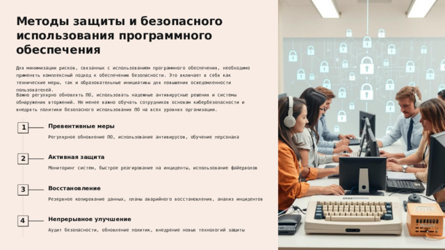 Методы защиты и безопасного использования программного обеспечения Для минимизации рисков, связанных с использованием программного обеспечения, необходимо применять комплексный подход к обеспечению безопасности. Это включает в себя как технические меры, так и образовательные инициативы для повышения осведомленности пользователей. Важно регулярно обновлять ПО, использовать надежные антивирусные решения и системы обнаружения вторжений. Не менее важно обучать сотрудников основам кибербезопасности и внедрять политики безопасного использования ПО на всех уровнях организации. Превентивные меры 1 Регулярное обновление ПО, использование антивирусов, обучение персонала Активная защита 2 Мониторинг систем, быстрое реагирование на инциденты, использование файерволов Восстановление 3 Резервное копирование данных, планы аварийного восстановления, анализ инцидентов Непрерывное улучшение 4 Аудит безопасности, обновление политик, внедрение новых технологий защиты  