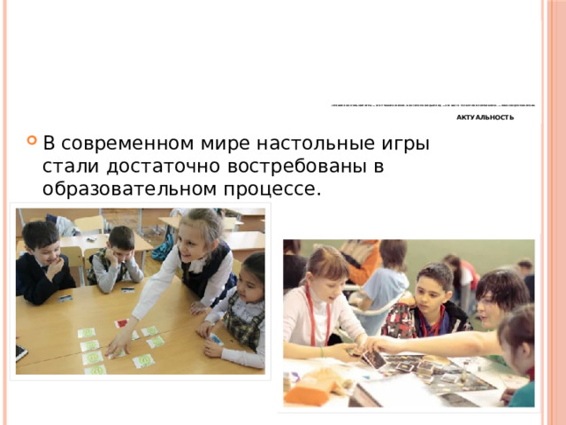               «Правила настольной игры — это учебник жизни, в котором каждый ход — это шаг к успеху или поражению» — Александра Макарова.    Актуальность         В современном мире настольные игры стали достаточно востребованы в образовательном процессе. 