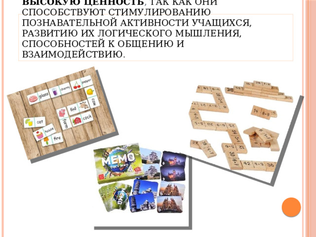 Настольные игры на уроках имеют высокую ценность , так как они способствуют стимулированию познавательной активности учащихся, развитию их логического мышления, способностей к общению и взаимодействию . 