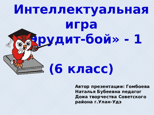 Интеллектуальная игра  «Эрудит-бой» - 1   (6 класс) Автор презентации: Гомбоева Наталья Бубеевна педагог Доиа творчества Советского района г.Улан-Удэ 