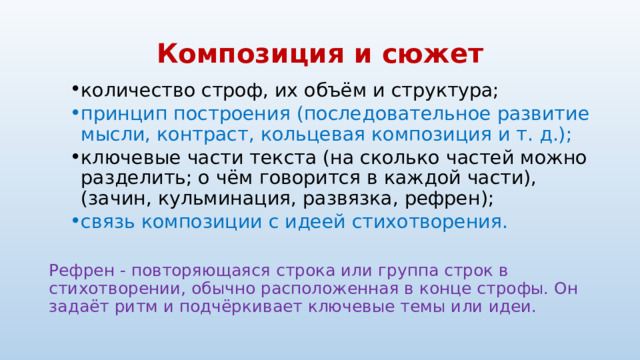 Композиция и сюжет количество строф, их объём и структура; количество строф, их объём и структура; принцип построения (последовательное развитие мысли, контраст, кольцевая композиция и т. д.); принцип построения (последовательное развитие мысли, контраст, кольцевая композиция и т. д.); ключевые части текста (на сколько частей можно разделить; о чём говорится в каждой части), (зачин, кульминация, развязка, рефрен); ключевые части текста (на сколько частей можно разделить; о чём говорится в каждой части), (зачин, кульминация, развязка, рефрен); связь композиции с идеей стихотворения. связь композиции с идеей стихотворения. Рефрен - повторяющаяся строка или группа строк в стихотворении, обычно расположенная в конце строфы. Он задаёт ритм и подчёркивает ключевые темы или идеи. 