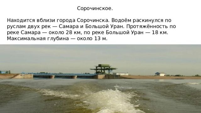 Сорочинское. Находится вблизи города Сорочинска. Водоём раскинулся по руслам двух рек — Самара и Большой Уран. Протяжённость по реке Самара — около 28 км, по реке Большой Уран — 18 км. Максимальная глубина — около 13 м.  