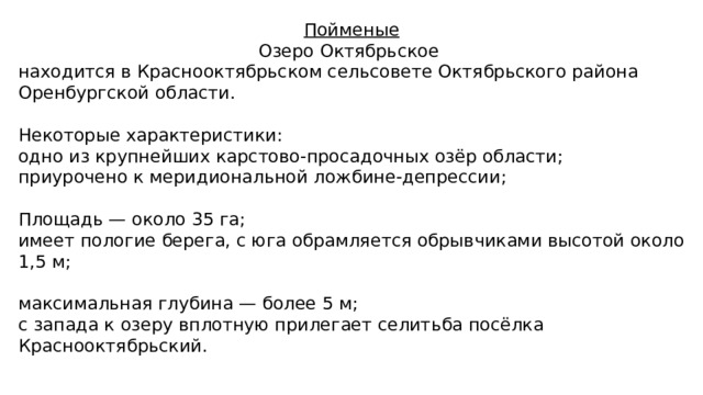 Пойменые Озеро Октябрьское находится в Краснооктябрьском сельсовете Октябрьского района Оренбургской области. Некоторые характеристики: одно из крупнейших карстово-просадочных озёр области; приурочено к меридиональной ложбине-депрессии; Площадь — около 35 га; имеет пологие берега, с юга обрамляется обрывчиками высотой около 1,5 м; максимальная глубина — более 5 м; с запада к озеру вплотную прилегает селитьба посёлка Краснооктябрьский. 