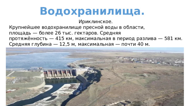 Водохранилища. Ириклинское. Крупнейшее водохранилище пресной воды в области, площадь — более 26 тыс. гектаров. Средняя протяжённость — 415 км, максимальная в период разлива — 581 км. Средняя глубина — 12,5 м, максимальная — почти 40 м.   
