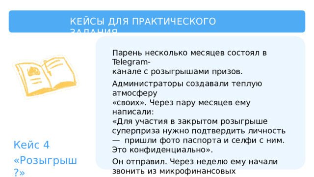 КЕЙСЫ  ДЛЯ  ПРАКТИЧЕСКОГО  ЗАДАНИЯ Парень  несколько  месяцев  состоял  в  Telegram- канале  с  розыгрышами  призов. Администраторы  создавали  теплую  атмосферу «своих».  Через  пару  месяцев  ему  написали: «Для  участия  в  закрытом  розыгрыше  суперприза нужно  подтвердить  личность  —  пришли  фото паспорта  и  селфи  с  ним.  Это  конфиденциально». Он  отправил.  Через  неделю  ему  начали  звонить из  микрофинансовых  организаций  —  на  его  имя пытались  оформить  займы.  А  фото  паспорта выложили  в  открытый  канал. Кейс  4 «Розыгрыш?» 