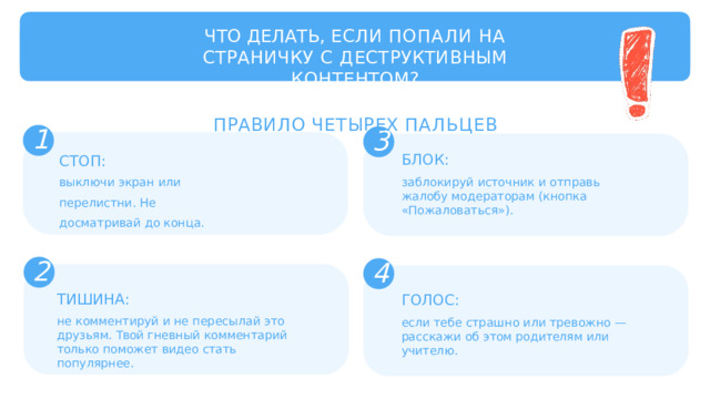 ЧТО  ДЕЛАТЬ,  ЕСЛИ  ПОПАЛИ  НА  СТРАНИЧКУ С  ДЕСТРУКТИВНЫМ  КОНТЕНТОМ? ПРАВИЛО  ЧЕТЫРЕХ  ПАЛЬЦЕВ 1 3 БЛОК: заблокируй  источник  и  отправь  жалобу модераторам  (кнопка  «Пожаловаться»). СТОП: выключи  экран  или  перелистни. Не  досматривай  до  конца. 2 4 ТИШИНА: не  комментируй  и  не  пересылай  это  друзьям. Твой  гневный  комментарий  только  поможет видео  стать  популярнее. ГОЛОС: если  тебе  страшно  или  тревожно  —  расскажи об  этом  родителям  или  учителю. 