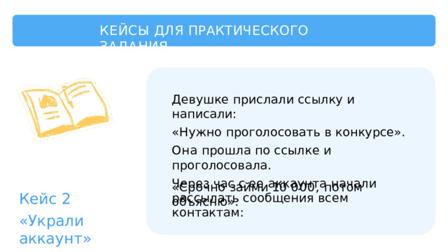 КЕЙСЫ  ДЛЯ  ПРАКТИЧЕСКОГО  ЗАДАНИЯ Девушке  прислали  ссылку  и  написали: «Нужно  проголосовать  в  конкурсе». Она  прошла  по  ссылке  и  проголосовала. Через  час  с  ее  аккаунта  начали  рассылать сообщения  всем  контактам: «Срочно  займи  10  000,  потом  объясню». Кейс  2 «Украли  аккаунт» 