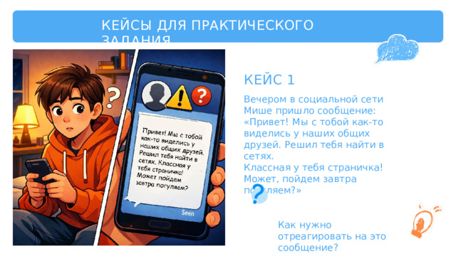 КЕЙСЫ  ДЛЯ  ПРАКТИЧЕСКОГО  ЗАДАНИЯ КЕЙС  1 Вечером  в  социальной  сети  Мише пришло  сообщение:  «Привет!  Мы  с тобой  как- то  виделись  у  наших  общих друзей.  Решил  тебя  найти  в  сетях. Классная  у  тебя  страничка!  Может, пойдем  завтра  погуляем?» Как  нужно  отреагировать на  это  сообщение? 