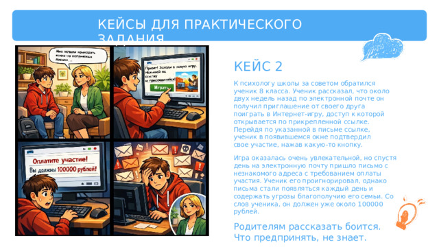 КЕЙСЫ  ДЛЯ  ПРАКТИЧЕСКОГО  ЗАДАНИЯ КЕЙС  2 К  психологу  школы  за  советом  обратился  ученик  8 класса.  Ученик  рассказал,  что  около  двух  недель  назад по  электронной  почте  он  получил  приглашение  от своего  друга  поиграть  в  Интернет- игру,  доступ  к которой  открывается  по  прикрепленной  ссылке. Перейдя  по  указанной  в  письме  ссылке,  ученик  в появившемся  окне  подтвердил  свое  участие,  нажав какую- то  кнопку. Игра  оказалась  очень  увлекательной,  но  спустя  день  на электронную  почту  пришло  письмо  с  незнакомого адреса  с  требованием  оплаты  участия.  Ученик  его проигнорировал,  однако  письма  стали  появляться каждый  день  и  содержать  угрозы  благополучию  его семьи.  Со  слов  ученика,  он  должен  уже  около  100000 рублей. Родителям  рассказать  боится. Что  предпринять,  не  знает. 