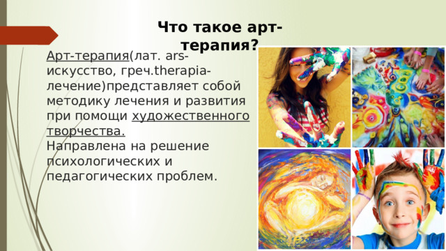 Что такое арт-терапия? Арт-терапия (лат. ars-искусство, греч.therapia-лечение)представляет собой методику лечения и развития при помощи художественного творчества.  Направлена на решение психологических и педагогических проблем. 