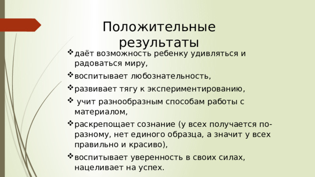 Положительные результаты даёт возможность ребенку удивляться и радоваться миру, воспитывает любознательность, развивает тягу к экспериментированию,  учит разнообразным способам работы с материалом, раскрепощает сознание (у всех получается по-разному, нет единого образца, а значит у всех правильно и красиво), воспитывает уверенность в своих силах, нацеливает на успех. 