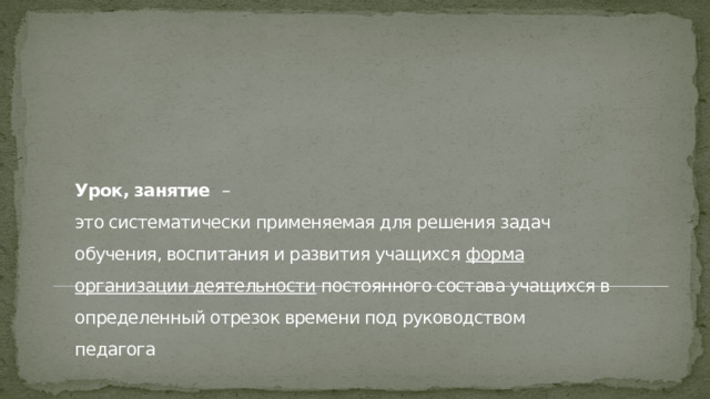    Урок, занятие –  это систематически применяемая для решения задач обучения, воспитания и развития учащихся форма организации деятельности постоянного состава учащихся в определенный отрезок времени под руководством педагога   