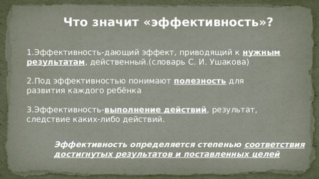 Что значит «эффективность»? 1.Эффективность-дающий эффект, приводящий к нужным результатам , действенный.(словарь С. И. Ушакова) 2.Под эффективностью понимают полезность для развития каждого ребёнка 3.Эффективность- выполнение действий , результат, следствие каких-либо действий. Эффективность определяется степенью соответствия достигнутых результатов и поставленных целей 