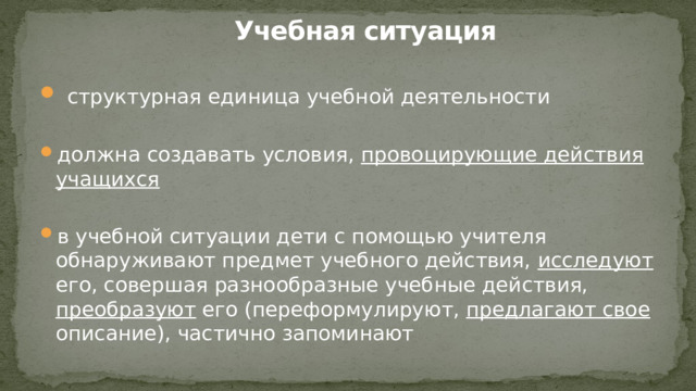Учебная ситуация   структурная единица учебной деятельности должна создавать условия, провоцирующие действия учащихся в учебной ситуации дети с помощью учителя обнаруживают предмет учебного действия, исследуют его, совершая разнообразные учебные действия, преобразуют его (переформулируют, предлагают свое описание), частично запоминают 