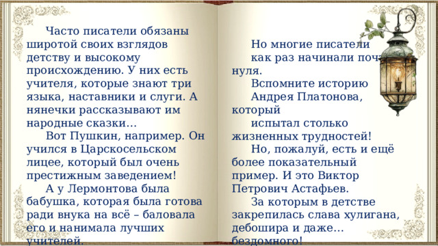Часто писатели обязаны широтой своих взглядов детству и высокому происхождению. У них есть учителя, которые знают три языка, наставники и слуги. А нянечки рассказывают им народные сказки… Вот Пушкин, например. Он учился в Царскосельском лицее, который был очень престижным заведением! А у Лермонтова была бабушка, которая была готова ради внука на всё – баловала его и нанимала лучших учителей. Но многие писатели как раз начинали почти с нуля. Вспомните историю Андрея Платонова, который испытал столько жизненных трудностей! Но, пожалуй, есть и ещё более показательный пример. И это Виктор Петрович Астафьев. За которым в детстве закрепилась слава хулигана, дебошира и даже… бездомного! 